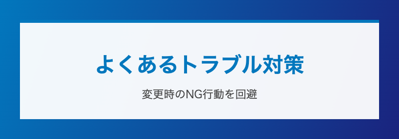 よくあるトラブル対策 変更時のNG行動